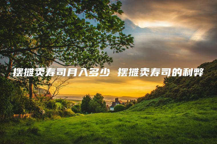 摆摊卖寿司月入多少 摆摊卖寿司的利弊