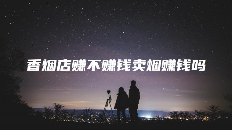 香烟店赚不赚钱卖烟赚钱吗