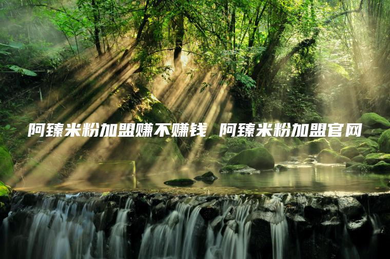 阿臻米粉加盟赚不赚钱 阿臻米粉加盟官网