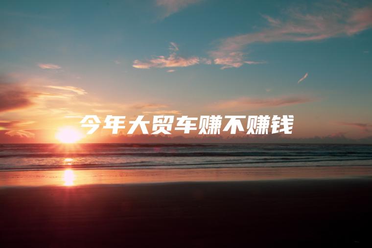 今年大贸车赚不赚钱