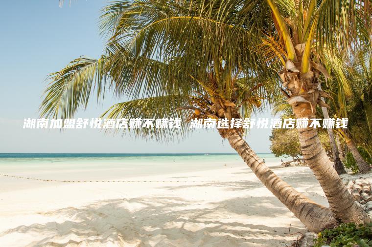 湖南加盟舒悦酒店赚不赚钱 湖南选择舒悦酒店赚不赚钱