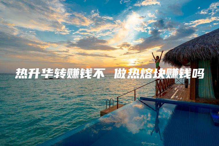 热升华转赚钱不 做热熔块赚钱吗