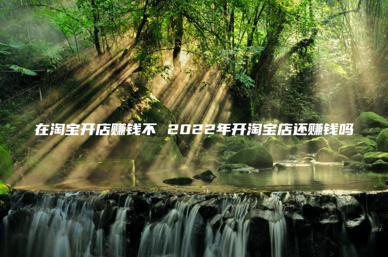 在淘宝开店赚钱不 2022年开淘宝店还赚钱吗