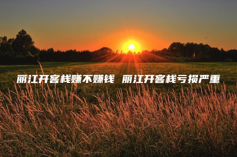 丽江开客栈赚不赚钱 丽江开客栈亏损严重