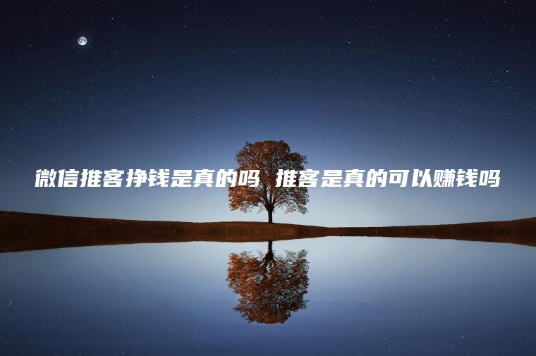 微信推客挣钱是真的吗 推客是真的可以赚钱吗