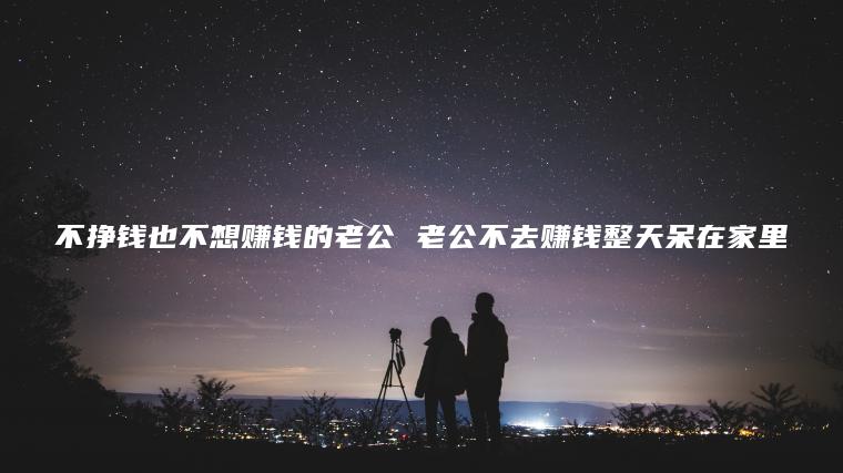 不挣钱也不想赚钱的老公 老公不去赚钱整天呆在家里