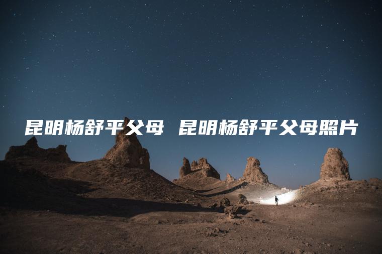 昆明杨舒平父母 昆明杨舒平父母照片