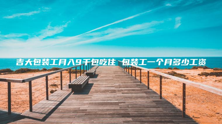 吉大包装工月入9千包吃住 包装工一个月多少工资