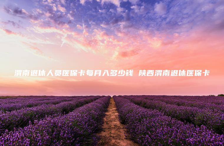 渭南退休人员医保卡每月入多少钱 陕西渭南退休医保卡