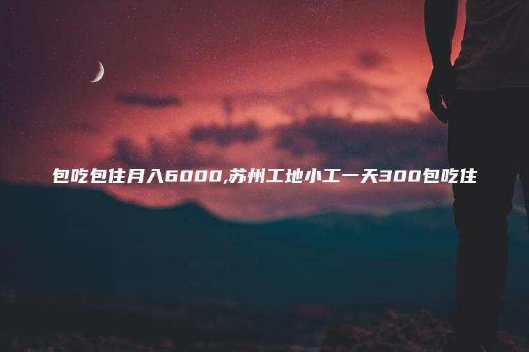 包吃包住月入6000 苏州工地小工一天300包吃住